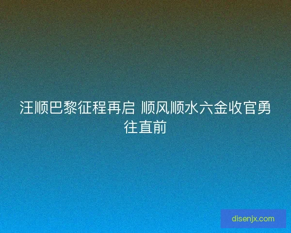 汪顺巴黎征程再启 顺风顺水六金收官勇往直前