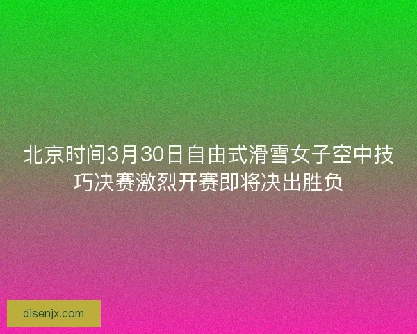 北京时间3月30日自由式滑雪女子空中技巧决赛激烈开赛即将决出胜负
