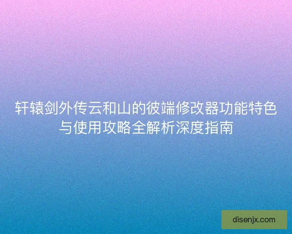 轩辕剑外传云和山的彼端修改器功能特色与使用攻略全解析深度指南