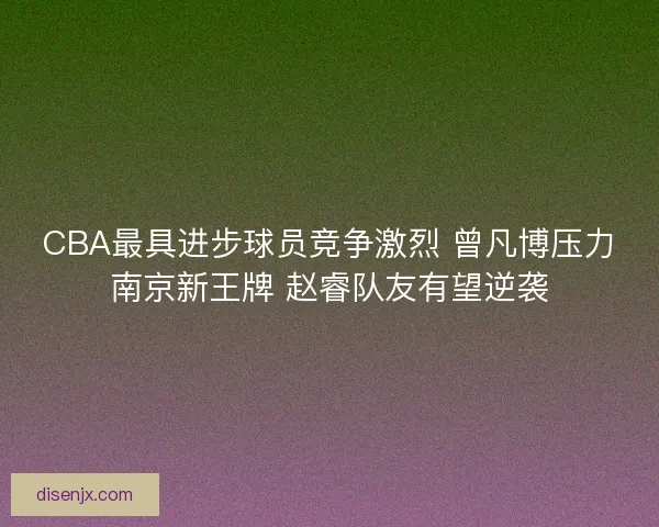 CBA最具进步球员竞争激烈 曾凡博压力南京新王牌 赵睿队友有望逆袭