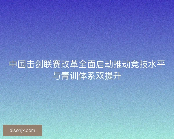 中国击剑联赛改革全面启动推动竞技水平与青训体系双提升