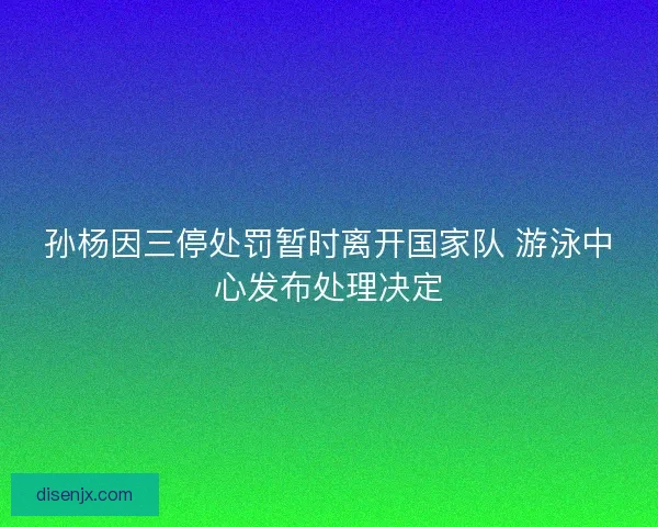 孙杨因三停处罚暂时离开国家队 游泳中心发布处理决定