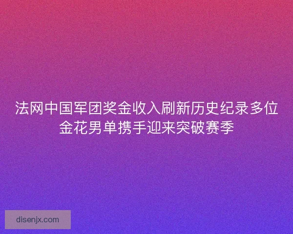 法网中国军团奖金收入刷新历史纪录多位金花男单携手迎来突破赛季