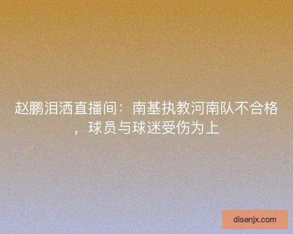 赵鹏泪洒直播间：南基执教河南队不合格，球员与球迷受伤为上